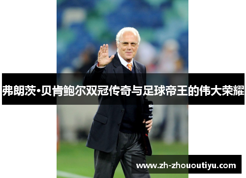 弗朗茨·贝肯鲍尔双冠传奇与足球帝王的伟大荣耀